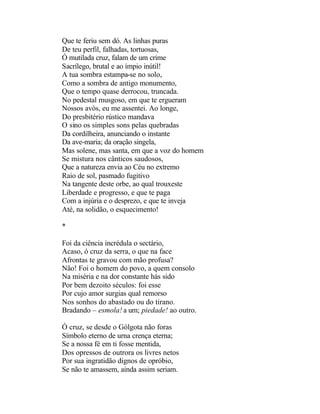 Que te feriu sem dó. As linhas puras
De teu perfil, falhadas, tortuosas,
Ó mutilada cruz, falam de um crime
Sacrílego, brutal e ao ímpio inútil!
A tua sombra estampa-se no solo,
Como a sombra de antigo monumento,
Que o tempo quase derrocou, truncada.
No pedestal musgoso, em que te ergueram
Nossos avós, eu me assentei. Ao longe,
Do presbitério rústico mandava
O sino os simples sons pelas quebradas
Da cordilheira, anunciando o instante
Da ave-maria; da oração singela,
Mas solene, mas santa, em que a voz do homem
Se mistura nos cânticos saudosos,
Que a natureza envia ao Céu no extremo
Raio de sol, pasmado fugitivo
Na tangente deste orbe, ao qual trouxeste
Liberdade e progresso, e que te paga
Com a injúria e o desprezo, e que te inveja
Até, na solidão, o esquecimento!

*

Foi da ciência incrédula o sectário,
Acaso, ó cruz da serra, o que na face
Afrontas te gravou com mão profusa?
Não! Foi o homem do povo, a quem consolo
Na miséria e na dor constante hás sido
Por bem dezoito séculos: foi esse
Por cujo amor surgias qual remorso
Nos sonhos do abastado ou do tirano.
Bradando – esmola! a um; piedade! ao outro.

Ó cruz, se desde o Gólgota não foras
Símbolo eterno de urna crença eterna;
Se a nossa fé em ti fosse mentida,
Dos opressos de outrora os livres netos
Por sua ingratidão dignos de opróbio,
Se não te amassem, ainda assim seriam.
 