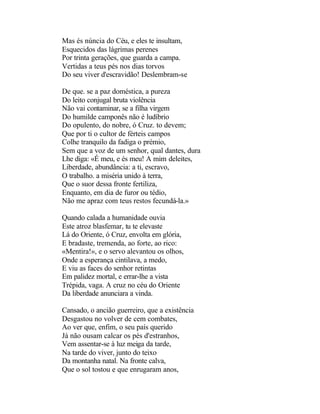 Mas és núncia do Céu, e eles te insultam,
Esquecidos das lágrimas perenes
Por trinta gerações, que guarda a campa.
Vertidas a teus pés nos dias torvos
Do seu viver d'escravidão! Deslembram-se

De que. se a paz doméstica, a pureza
Do leito conjugal bruta violência
Não vai contaminar, se a filha virgem
Do humilde camponês não é ludíbrio
Do opulento, do nobre, ó Cruz. to devem;
Que por ti o cultor de férteis campos
Colhe tranquilo da fadiga o prémio,
Sem que a voz de um senhor, qual dantes, dura
Lhe diga: «É meu, e és meu! A mim deleites,
Liberdade, abundância: a ti, escravo,
O trabalho. a miséria unido à terra,
Que o suor dessa fronte fertiliza,
Enquanto, em dia de furor ou tédio,
Não me apraz com teus restos fecundá-la.»

Quando calada a humanidade ouvia
Este atroz blasfemar, tu te elevaste
Lá do Oriente, ó Cruz, envolta em glória,
E bradaste, tremenda, ao forte, ao rico:
«Mentira!», e o servo alevantou os olhos,
Onde a esperança cintilava, a medo,
E viu as faces do senhor retintas
Em palidez mortal, e errar-lhe a vista
Trépida, vaga. A cruz no céu do Oriente
Da liberdade anunciara a vinda.

Cansado, o ancião guerreiro, que a existência
Desgastou no volver de cem combates,
Ao ver que, enfim, o seu país querido
Já não ousam calcar os pés d'estranhos,
Vem assentar-se à luz meiga da tarde,
Na tarde do viver, junto do teixo
Da montanha natal. Na fronte calva,
Que o sol tostou e que enrugaram anos,
 