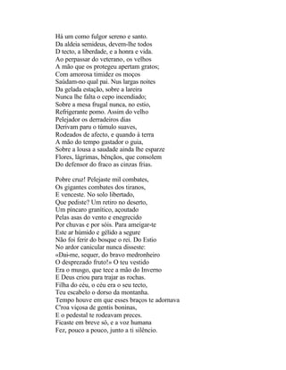 Há um como fulgor sereno e santo.
Da aldeia semideus, devem-lhe todos
D tecto, a liberdade, e a honra e vida.
Ao perpassar do veterano, os velhos
A mão que os protegeu apertam gratos;
Com amorosa timidez os moços
Saúdam-no qual pai. Nus largas noites
Da gelada estação, sobre a lareira
Nunca lhe falta o cepo incendiado;
Sobre a mesa frugal nunca, no estio,
Refrigerante pomo. Assim do velho
Pelejador os derradeiros dias
Derivam paru o túmulo suaves,
Rodeados de afecto, e quando à terra
A mão do tempo gastador o guia,
Sobre a lousa a saudade ainda lhe esparze
Flores, lágrimas, bênçãos, que consolem
Do defensor do fraco as cinzas frias.

Pobre cruz! Pelejaste mil combates,
Os gigantes combates dos tiranos,
E venceste. No solo libertado,
Que pediste? Um retiro no deserto,
Um píncaro granítico, açoutado
Pelas asas do vento e enegrecido
Por chuvas e por sóis. Para ameigar-te
Este ar húmido e gélido a segure
Não foi ferir do bosque o rei. Do Estio
No ardor canicular nunca disseste:
«Dai-me, sequer, do bravo medronheiro
O desprezado fruto!» O teu vestido
Era o musgo, que tece a mão do Inverno
E Deus criou para trajar as rochas.
Filha do céu, o céu era o seu tecto,
Teu escabelo o dorso da montanha.
Tempo houve em que esses braços te adornava
C'roa viçosa de gentis boninas,
E o pedestal te rodeavam preces.
Ficaste em breve só, e a voz humana
Fez, pouco a pouco, junto a ti silêncio.
 