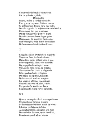Com frémito infernal se misturavam
Em caos de dor e júbilo.
               Dos mortos
Parava, enfim, o vórtice enredado;
E os grupos vagos em distintas turmas
Se enfileiravam de uma parle e de outra.
Depois, o gládio do anjo entre os dois bandos
Ficou, única luz, que se estirava
Desde o cruzeiro ao pórtico, e feria
De reflexo vermelho os largos panos
Das paredes de mármore, bem como
Mar de sangue, onde inertes flutuassem
De humanos vultos indecisas formas.

XII

E seguia a visão. Do templo à esquerda,
Mestas as faces, inclinada afronte,
Da noite as larvas tinham sobre o solo
Fito o espantado olhar, e as dilatadas
Baças pupilas lhes tingia o susto.
Mas, como zona lúcida de estrelas,
Nessa atmosfera crassa e afogueada
Pela espada rubente, refulgiam
Da direita os espíritos, banhado
De inenarrável placidez seu gesto.
Era inteiro o silêncio, e no silêncio
Uma voz ressoou: «Eleitos, vinde!
Ide, precitos!» Vacilava a Terra,
E ajoelhando eu me curvei tremendo.

XIII

Quando me ergui e olhei, no céu profundo
Um rastilho de luz pura e serena
Se ia embebendo nesses mares de orbes
Infinitos, perdidos no infinito,
A que chamamos o universo. Um hino
De saudade e de amor, quase inaudível,
Parecia romper desde as alturas
 