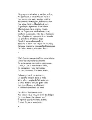 Eis porque teus irmãos te arrojam pedras,
Ao perpassar, ó cruz! Pensam ouvir-te
Nos rumores da noite, a antiga história
Recontando do Gólgota, lembrando-lhes
Que só ao Cristo a liberdade devem,
E que ímpio o povo ser é ser infame.
Mutilado por ele, a pouco e pouco,
Tu em fragmentos tombarás do cerro,
Símbolo sacrossanto. Hão-de os humanos
Aos pés pisar-te; e esquecerás no mundo.
Da gratidão a dívida não paga
Ficará, ó tremenda acusadora,
Sem que as faces lhes tinja a cor do pejo;
Sem que o remorso os corações lhes rasgue.
Do Cristo o nome passará na Terra.

*

Não! Quando, em pó desfeita, a cruz divina
Deixar de ser perene testemunha
Da avita crença, os montes, a espessura,
O mar, a Lua, o murmurar da fonte,
Da natureza as vagas harmonias,
Da cruz em nome, falarão do Verbo.

Dela no pedestal, então deserto,
Do deserto no seio, ainda o poeta
Virá, talvez, ao pôr do Sol sentar-se;
E a voz da selva lhe dirá que é santo
Este rochedo nu, e um hino pio
A solidão lhe ensinará e a noite.

Do cântico futuro unta toada
Não sentes vir, ó cruz, de além dos tempos
Da brisa do crepúsculo nus asas?
É o porvir que te proclama eterna;
É a voz do poeta a saudar-te.

*
 