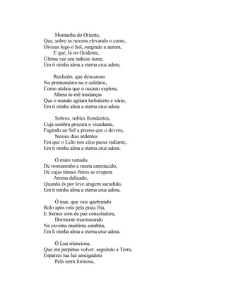 Montanha do Oriente,
Que, sobre as nuvens elevando o cume,
Divisas logo o Sol, surgindo a aurora,
    E que, lá no Ocidente,
Última vez seu radioso lume,
Em ti minha alma a eterna cruz adora.

    Rochedo, que descansas
No promontório nu e solitário,
Como atalaia que o oceano explora,
    Alheio ás mil mudanças
Que o mundo agitam turbulento e vário,
Em ti minha alma a eterna cruz adora.

     Sobros, robles frondentes,
Cuja sombra procura o viandante,
Fugindo ao Sol a prumo que o devora,
     Nesses dias ardentes
Em que o Leão nos céus passa radiante,
Em ti minha alma a eterna cruz adora.

     Ó mato variado,
De rosmaninho e murta entretecido,
De cujas ténues flores se evapora
    Aroma delicado,
Quando és por leve aragem sacudido,
Em ti minha alma a eterna cruz adora.

     Ó mar, que vais quebrando
Rolo após rolo pela praia fria,
E fremes som de paz consoladora,
     Dormente murmurando
Na caverna marítima sombria,
Em li minha alma a eterna cruz adora.

     Ó Lua silenciosa,
Que em perpétuo volver. seguindo a Terra,
Esparzes tua luz ameigadora
     Pela serra formosa,
 