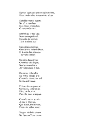 E pelos lagos que em seu seio encerra,
Em ti minha alma a eterna cruz adora.

Debalde o servo ingrato
No pó te derribou
E os restos te insultou,
Ó veneranda cruz:

Embora eu te não veja
Neste ermo pedestal;
És santa, és imortal;
Tu és a minha luz!

Nas almas generosas
Gravou-te a mão de Deus,
E, à noite, fez nos céus
Teu vulto cintilar.

Os raios das estrelas
Cruzam o seu fulgor;
Nas horas do furor
As vagas cruza o mar.

Os ramos enlaçados
Do roble, choupo e til
Cruzando em modos mil,
Se vão entretecer.

Ferido, abre-o guerreiro
Os braços, solta um ai,
Pára, vacila, e cai
Para não mais se erguer.

Cruzado aperta ao seio
A mãe o filho seu,
Que busca, mal nasceu,
Fontes da vida e amor.

Surges; símbolo eterno,
No Céu, na Terra e mar,
 