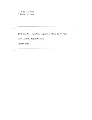 Do forte no expirar,
    E do viver no alvor!




    *********************************************************
*

    Texto revisto e digitalizado a partir da edição de 1837 por

    © Deolinda Rodrigues Cabrera

    Chaves, 1996

    *********************************************************
*
 