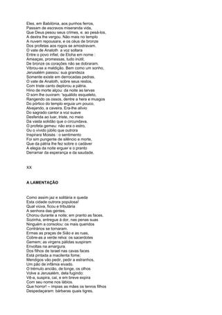 Eles, em Babilónia, aos punhos ferros,
Passam de escravos miseranda vida,
Que Deus pesou seus crimes, e. ao pesá-los,
A dextra lhe vergou. Não mais no templo
A nuvem repousara, e os céus de bronze
Dos profetas aos rogos se amostravam.
O vate de Anatoth a voz soltara
Entre o povo infiel, de Eloha em nome :
Ameaças, promessas, tudo inútil;
De bronze os corações não se dobraram.
Vibrou-se a maldição. Bem como um sonho,
Jerusalém passou: sua grandeza
Somente existe em derrocadas pedras.
O vate de Anatoth, sobre seus restos,
Com triste canto deplorou a pátria.
Hino de morte alçou: da noite as larvas
O som lhe ouviram: 'squálido esqueleto,
Rangendo os ossos, dentre a hera e musgos
Do pórtico do templo erguia um pouco,
Alvejando, a caveira. Era-lhe alívio
Do sagrado cantor a voz suave
Desferida ao luar, triste, no meio
Da vasta solidão que o circundava.
O profeta gemeu: não era o estro,
Ou o vívido júbilo que outrora
Inspirara Moisés : o sentimento
Foi sim pungente de silêncio e morte,
Que da pátria lhe fez sobre o cadáver
A elegia da noite erguer e o pranto
Derramar da esperança e da saudade.


XX


A LAMENTAÇÃO


Como assim jaz e solitária e queda
Esta cidade outrora populosa!
Qual viúva, ficou e tributária
A senhora das gentes.
Chorou durante a noite; em pranto as faces,
Sozinha, entregue á dor, nas penas suas
Ninguém a consolou: os mais queridos
Contrários se tornaram.
Ermas as praças de Sião e as ruas,
Cobre-as a verde relva: os sacerdotes
Gemem; as virgens pálidas suspiram
Envoltas na amargura.
Dos filhos de Israel nas cavas faces
Está pintada a macilenta fome;
Mendigos vão pedir, pedir a estranhos,
Um pão de infâmia eivado.
O trémulo ancião, de longe, os olhos
Volve a Jerusalém, dela fugindo:
Vê-a, suspira, cai, e em breve expira
Com seu nome nos lábios.
Que horror! – ímpias as mães os tenros filhos
Despedaçaram: bárbaras quais tigres,
 