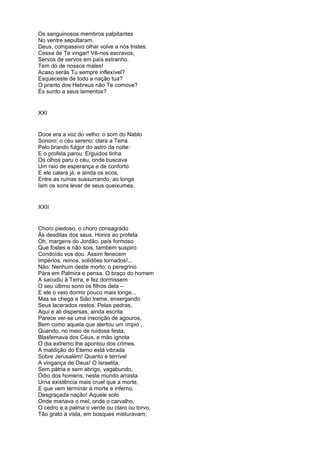 Os sanguinosos membros palpitantes
No ventre sepultaram.
Deus, compassivo olhar volve a nós tristes:
Cessa de Te vingar! Vê-nos escravos,
Servos de servos em país estranho.
Tem dó de nossos males!
Acaso serás Tu sempre inflexível?
Esqueceste de todo a nação tua?
O pranto dos Hebreus não Te comove?
És surdo a seus lamentos?


XXI


Doce era a voz do velho: o som do Nablo
Sonoro: o céu sereno: clara a Terra
Pelo brando fulgor do astro da noite:
E o profeta parou. Erguidos tinha
Os olhos paru o céu, onde buscava
Um raio de esperança e de conforto:
E ele calara já, e ainda os ecos,
Entre as ruínas sussurrando, ao longe
Iam os sons levar de seus queixumes.


XXII


Choro piedoso, o choro consagrado
Às desditas dos seus. Honra ao profeta:
Oh, margens do Jordão, país formoso
Que fostes e não sois, também suspiro
Condoído vos dou. Assim fenecem
Impérios, reinos, solidões tornados!...
Não: Nenhum deste morto: o peregrino
Pára em Palmira e pensa. O braço do homem
A sacudiu à Terra, e fez dormissem
O seu último sono os filhos dela –
E ele o veio dormir pouco mais longe...
Mas se chega a Sião treme, enxergando
Seus lacerados restos. Pelas pedras,
Aqui e ali dispersas, ainda escrita
Parece ver-se uma inscrição de agouros,
Bem como aquela que alertou um ímpio ,
Quando, no meio de ruidosa festa,
Blasfemava dos Céus, e mão ignota
O dia extremo lhe apontou dos crimes.
A maldição do Eterno está vibrada
Sobre Jerusalém! Quanto é terrível
A vingança de Deus! O Israelita,
Sem pátria e sem abrigo, vagabundo,
Ódio dos homens, neste mundo arrasta
Urna existência mais cruel que a morte,
E que vem terminar a morte e inferno.
Desgraçada nação! Aquele solo
Onde manava o mel, onde o carvalho,
O cedro e a palma o verde ou claro ou torvo,
Tão grato à vista, em bosques misturavam;
 