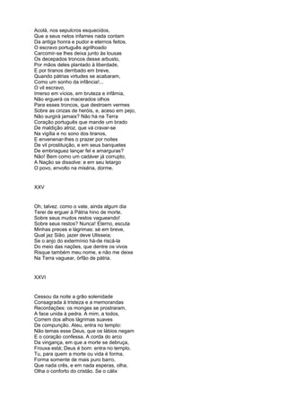 Acolá, nos sepulcros esquecidos,
Que a seus netos infames nada contam
Da antiga honra e pudor e eternos feitos.
O escravo português agrilhoado
Carcomir-se lhes deixa junto às lousas
Os decepados troncos desse arbusto,
Por mãos deles plantado à liberdade,
E por tiranos derribado em breve,
Quando pátrias virtudes se acabaram,
Como um sonho da infância!...
O vil escravo,
Imerso em vícios, em bruteza e infâmia,
Não erguerá os macerados olhos
Para esses troncos, que destroem vermes
Sobre as cinzas de heróis, e, aceso em pejo,
Não surgirá jamais? Não há na Terra
Coração português que mande um brado
De maldição atroz, que vá cravar-se
Na vigília e no sono dos tiranos,
E envenenar-lhes o prazer por noites
De vil prostituição, e em seus banquetes
De embriaguez lançar fel e amarguras?
Não! Bem como um cadáver já corrupto,
A Nação se dissolve: e em seu letargo
O povo, envolto na miséria, dorme.


XXV


Oh, talvez. como o vate, ainda algum dia
Terei de erguer à Pátria hino de morte,
Sobre seus mudos restos vagueando!
Sobre seus restos? Nunca! Eterno, escuta
Minhas preces e lágrimas: sé em breve,
Qual jaz Sião, jazer deve Ulisseia;
Se o anjo do extermínio há-de riscá-la
Do meio das nações, que dentre os vivos
Risque também meu nome, e não me deixe
Na Terra vaguear, órfão de pátria.


XXVI


Cessou da noite a grão solenidade
Consagrada à tristeza e a memorandas
Recordações: os monges se prostraram,
A face unida à pedra. A mim, a todos,
Correm dos alhos lágrimas suaves
De compunção. Ateu, entra no templo:
Não temas esse Deus, que os lábios negam
E o coração confessa. A corda do arco
Da vingança, em que a morte se debruça,
Frouxa está; Deus é bom: entra no templo.
Tu, para quem a morte ou vida é forma,
Forma somente de mais puro barro,
Que nada crês, e em nada esperas, olha,
Olha o conforto do cristão. Se o cálix
 