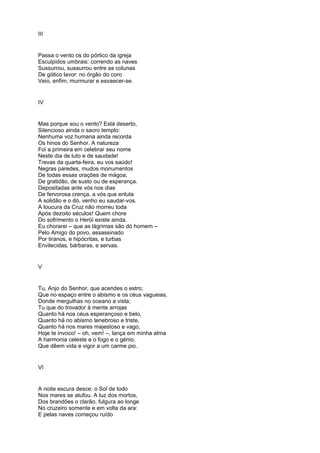 III


Passa o vento os do pórtico da igreja
Esculpidos umbrais: correndo as naves
Sussurrou, sussurrou entre as colunas
De gótico lavor: no órgão do coro
Veio, enfim, murmurar e esvaecer-se.


IV


Mas porque sou o vento? Está deserto,
Silencioso ainda o sacro templo:
Nenhuma voz humana ainda recorda
Os hinos do Senhor. A natureza
Foi a primeira em celebrar seu nome
Neste dia de luto e de saudade!
Trevas da quarta-feira, eu vos saúdo!
Negras paredes, mudos monumentos
De todas essas orações de mágoa,
De gratidão, de susto ou de esperança.
Depositadas ante vós nos dias
De fervorosa crença, a vós que enluta
A solidão e o dó, venho eu saudar-vos.
A loucura da Cruz não morreu toda
Após dezoito séculos! Quem chore
Do sofrimento o Herói existe ainda.
Eu chorarei – que as lágrimas são dó homem –
Pelo Amigo do povo, assassinado
Por tiranos, e hipócritas, e turbas
Envilecidas, bárbaras, e servas.


V


Tu, Anjo do Senhor, que acendes o estro;
Que no espaço entre o abismo e os céus vagueias,
Donde mergulhas no oceano a vista;
Tu que do trovador à mente arrojas
Quanto há nos céus esperançoso e belo,
Quanto há no abismo tenebroso e triste,
Quanto há nos mares majestoso e vago,
Hoje te invoco! – oh, vem! –, lança em minha alma
A harmonia celeste e o fogo e o génio,
Que dêem vida e vigor a um carme pio.


VI


A noite escura desce: o Sol de todo
Nos mares se atufou. A luz dos mortos,
Dos brandões o clarão, fulgura ao longe
No cruzeiro somente e em volta da ara:
E pelas naves começou ruído
 