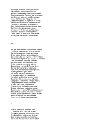 No templo ondeiam silenciosas turbas,
Exultarão do abismo os moradores,
Vendo o hipócrita vil, mais ímpio que eles,
Que escarnece do Eterno, e a si se engana;
Vendo o que julga que orações apagam
Vícios é crimes. e o motejo e o riso
Dado em resposta às lágrimas do pobre;
Vendo os que nunca ao infeliz disseram
De consolo palavra ou de esperança.
Sim: malvados também hão-de pisar-lhes
Os frios restos que separa a terra,
Um punhado de terra, a qual os ossos
Destes há-de cobrir em tempo breve,
Como cobriu os seus; qual vai sumindo
No segredo da campa a humana raça.



VIII


Eis que a turba rareia. Ermam bem poucos
Do templo na amplidão: só lá no escuro
De afumada capela o justo as preces
Ergue pio ao Senhor, as preces puras
De um coração que espera, e não mentidas
De lábios de impostor, que engana os homens
Com seu meneio hipócrita, calando
Na alma lodosa da blasfémia o grito.
Então exultarão os bons, e o ímpio,
Que passou, tremerá. Enfim, de vivos,
Da voz, do respirar o som confuso
Vem confundir-se no ferver das praças,
E pela galilé só ruge o vento.
Em trevas não, ficou silenciosas
O sagrado recinto: os candeeiros,
No gelado ambiente ardendo a custo,
Espalham débeis raios, que reflectem
Das pedras pela alvura; o negro mocho,
Companheiro do morto, hórrido pio
Solta lã da cornija: pelas fendas
Dos sepulcros desliza fumo espesso;
Ondeia pela nave, e esvai-se. Longo
Suspirar não se ouviu? Olhai!, lá se erguem,
Sacudindo o sudário, em peso os morros!
Mortos, quem vos chamou? O som da tuba
Ainda do Josafat não fere os vales.
Dormi, dormi: deixai passar as eras...


IX


Mas foi uma visão: foi como cena
D' imaginar febril. Criou-se, acaso
Do poeta na mente, ou desvendou-lhe
A mão de Deus o íntimo ver da alma,
Que devassa a existência misteriosa
Do mundo dos espíritos? Quem sabe?
 