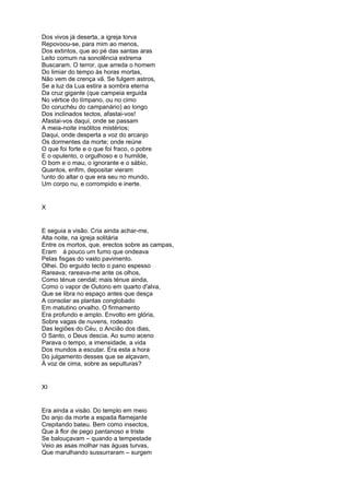 Dos vivos já deserta, a igreja torva
Repovoou-se, para mim ao menos,
Dos extintos, que ao pé das santas aras
Leito comum na sonolência extrema
Buscaram. O terror, que arreda o homem
Do limiar do tempo às horas mortas,
Não vem de crença vã. Se fulgem astros,
Se a luz da Lua estira a sombra eterna
Da cruz gigante (que campeia erguida
No vértice do tímpano, ou no cimo
Do coruchéu do campanário) ao longo
Dos inclinados tectos, afastai-vos!
Afastai-vos daqui, onde se passam
A meia-noite insólitos mistérios;
Daqui, onde desperta a voz do arcanjo
Os dormentes da morte; onde reúne
O que foi forte e o que foi fraco, o pobre
E o opulento, o orgulhoso e o humilde,
O bom e o mau, o ignorante e o sábio,
Quantos, enfim, depositar vieram
!unto do altar o que era seu no mundo,
Um corpo nu, e corrompido e inerte.


X


E seguia a visão. Cria ainda achar-me,
Alta noite, na igreja solitária
Entre os mortos, que, erectos sobre as campas,
Eram á pouco um fumo que ondeava
Pelas fisgas do vasto pavimento.
Olhei. Do erguido tecto o pano espesso
Rareava; rareava-me ante os olhos,
Como ténue cendal; mais ténue ainda,
Como o vapor de Outono em quarto d'alva,
Que se libra no espaço antes que desça
A consolar as plantas conglobado
Em matutino orvalho. O firmamento
Era profundo e amplo. Envolto em glória,
Sobre vagas de nuvens, rodeado
Das legiões do Céu, o Ancião dos dias,
O Santo, o Deus descia. Ao sumo aceno
Parava o tempo, a imensidade, a vida
Dos mundos a escutar. Era esta a hora
Do julgamento desses que se alçavam,
À voz de cima, sobre as sepulturas?


XI


Era ainda a visão. Do templo em meio
Do anjo da morte a espada flamejante
Crepitando bateu. Bem como insectos,
Que à flor de pego pantanoso e triste
Se balouçavam – quando a tempestade
Veio as asas molhar nas águas turvas,
Que marulhando sussurraram – surgem
 