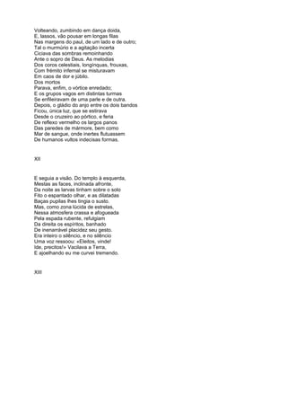 Volteando, zumbindo em dança doida,
E, lassos, vão pousar em longas filas
Nas margens do paul, de um lado e de outro;
Tal o murmúrio e a agitação incerta
Ciciava das sombras remoinhando
Ante o sopro de Deus. As melodias
Dos coros celestiais, longínquas, frouxas,
Com frémito infernal se misturavam
Em caos de dor e júbilo.
Dos mortos
Parava, enfim, o vórtice enredado;
E os grupos vagos em distintas turmas
Se enfileiravam de uma parle e de outra.
Depois, o gládio do anjo entre os dois bandos
Ficou, única luz, que se estirava
Desde o cruzeiro ao pórtico, e feria
De reflexo vermelho os largos panos
Das paredes de mármore, bem como
Mar de sangue, onde inertes flutuassem
De humanos vultos indecisas formas.


XII


E seguia a visão. Do templo à esquerda,
Mestas as faces, inclinada afronte,
Da noite as larvas tinham sobre o solo
Fito o espantado olhar, e as dilatadas
Baças pupilas lhes tingia o susto.
Mas, como zona lúcida de estrelas,
Nessa atmosfera crassa e afogueada
Pela espada rubente, refulgiam
Da direita os espíritos, banhado
De inenarrável placidez seu gesto.
Era inteiro o silêncio, e no silêncio
Uma voz ressoou: «Eleitos, vinde!
Ide, precitos!» Vacilava a Terra,
E ajoelhando eu me curvei tremendo.


XIII
 