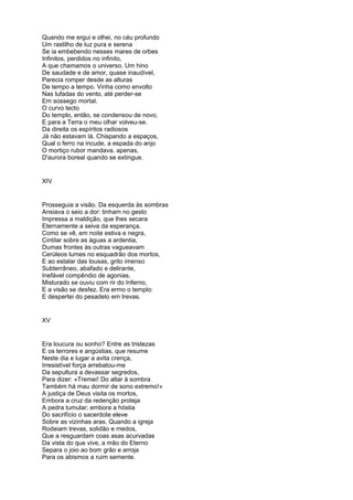Quando me ergui e olhei, no céu profundo
Um rastilho de luz pura e serena
Se ia embebendo nesses mares de orbes
Infinitos, perdidos no infinito,
A que chamamos o universo. Um hino
De saudade e de amor, quase inaudível,
Parecia romper desde as alturas
De tempo a tempo. Vinha como envolto
Nas lufadas do vento, até perder-se
Em sossego mortal.
O curvo tecto
Do templo, então, se condensou de novo,
E para a Terra o meu olhar volveu-se.
Da direita os espíritos radiosos
Já não estavam lá. Chispando a espaços,
Qual o ferro na incude, a espada do anjo
O mortiço rubor mandava. apenas,
D'aurora boreal quando se extingue.


XIV


Prosseguia a visão. Da esquerda às sombras
Ansiava o seio a dor: tinham no gesto
Impressa a maldição, que lhes secara
Eternamente a seiva da esperança.
Como se vê, em noite estiva e negra,
Cintilar sobre as águas a ardentia,
Dumas frontes às outras vagueavam
Cerúleos lumes no esquadrão dos mortos,
E ao estalar das lousas, grito imenso
Subterrâneo, abafado e delirante,
Inefável compêndio de agonias,
Misturado se ouviu com rir do Inferno,
E a visão se desfez. Era ermo o templo:
E despertei do pesadelo em trevas.


XV


Era loucura ou sonho? Entre as tristezas
E os terrores e angústias, que resume
Neste dia e lugar a avita crença,
Irresistível força arrebatou-me
Da sepultura a devassar segredos,
Para dizer: »Tremei! Do altar à sombra
Também há mau dormir de sono extremo!»
A justiça de Deus visita os mortos,
Embora a cruz da redenção proteja
A pedra tumular; embora a hóstia
Do sacrifício o sacerdote eleve
Sobre as vizinhas aras. Quando a igreja
Rodeiam trevas, solidão e medos,
Que a resguardam coas asas acurvadas
Da vista do que vive, a mão do Eterno
Separa o joio ao bom grão e arroja
Para os abismos a ruim semente.
 