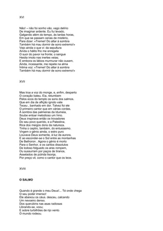 XVI


Não! – não foi sonho vão, vago delírio
De imaginar ardente. Eu fui levado,
Galgando além do tempo, às tardas horas,
Em que se passam cenas de mistério,
Para dizer: «Tremei! Do altar à sombra
Também há mau dormir de sono extremo!»
Vejo ainda o que vi: da sepultura
Ainda o hálito frio me enregela
O suor do pavor na fronte; o sangue
Hesita imoto nas inertes veias;
E embora os lábios murmurar não ousem,
Ainda, incessante, me repete na alma
Íntima voz: «Tremei! Do altar à sombra
Também há mau dormir de sono extremo!»


XVII


Mas troa a voz do monge, e, enfim, desperto
O coração bateu. Eia, retumbem
Pelos ecos do templo os sons dos salmos.
Que em dia de aflição ignoto vate
Teceu , banhado em dor. Talvez foi ele
O primeiro cantor que em várias cordas,
À sombra das palmeiras da Idumeia,
Soube entoar melodioso um hino.
Deus inspirava então os trovadores
Do seu povo querido, e a Palestina,
Rica dos meigos dons da natureza.
Tinha o ceptro, também, do entusiasmo.
Virgem o génio ainda, o estro puro
Louvava Deus somente, à luz da aurora,
E ao esconder-se o Sol entre as montanhas
De Bethoron . Agora o génio é morto
Para o Senhor, e os cantos dissolutos
De lodoso folguedo os ares rompem,
Ou sussurram por paços de tiranos,
Asselados de pútrida lisonja,
Por preço vil, como o cantor que os tece.


XVIII


O SALMO


Quando é grande o meu Deus!... Té onde chega
O seu poder imenso!
Ele abaixou os céus. desceu, calcando
Um nevoeiro denso.
Dos querubins nas asas radiosas
Librando-se, voou;
E sobre turbilhões de rijo vento
O mundo rodeou.
 