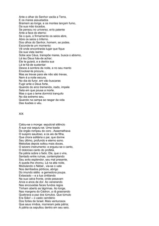 Ante o olhar do Senhor vacila a Terra,
E os mares assustados
Bramem ao longe, e os montes lançam fumo,
Da sua mão tocados.
Se pensou no universo, ei-lo patente
Ante a face do eterno:
Se o quis, o firmamento os seios abre,
Abre os seios o Inferno.
Dos olhos do Senhor, homem, se podes.
Esconde-te um momento:
Vê onde encontrarás lugar que fique
Da sua vista isento:
Sobe aos Céus, transpõe mares, busca o abismo,
Lá teu Deus hás-de achar;
Ele te guiará, e a dextra sua
Lá te há-de sustentar:
Desce à sombra da noite, e no seu manto
Envolver-te procura...
Mas as trevas para ele não são trevas,
Nem é a noite escura.
No dia do furor, em vão buscaras
Fugir ante o Deus forte,
Quando do arco tremendo, irado, impele
Seta em que pousa a morte.
Mas o que o teme dormirá tranquilo
No dia extremo seu,
Quando na campa se rasgar da vida
Das ilusões o véu.


XIX


Calou-se o monge: sepulcral silêncio
À sua voz seguiu-se. Uma toada
De órgão rompeu do coro . Assemelhava
O suspiro saudoso, e os ais de filha,
Que chora solitária o pai, que dorme
Seu último, profundo e eterno sono.
Melodias depois soltou mais doces.
O severo instrumento: e ergueu-se o canto,
O doloroso canto do profeta,
Da pátria sobre o fado. Ele, que o vira,
Sentado entre ruínas, contemplando
Seu avito esplendor, seu mal presente,
A queda lhe chorou. Lá na alta noite,
Modulando o Nébel , via-se o vate
Nos derribados pórticos, abrigo
Do imundo stélio e gemedora poupa.
Extasiado – e a lua cintilando
Na sua calva fronte, onde pesavam
Anos e anos de dor. Ao venerando
Nas encovadas faces fundos regos
Tinham aberto as lágrimas. Ao longe,
Nas margens do Cédron, a rã grasnando
Quebrava a paz dos túmulos. Que túmulo
Era Sião! – o vasto cemitério
Dos fortes de Israel. Mais venturosos
Que seus irmãos, morreram pela pátria;
A pátria os sepultou dentro em seu seio.
 