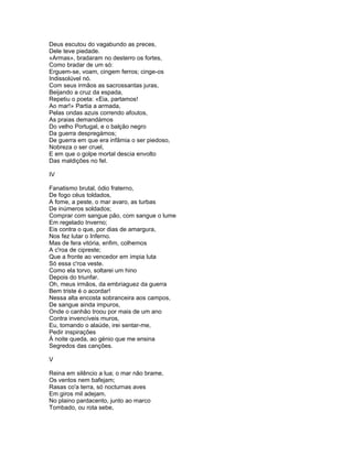 Deus escutou do vagabundo as preces,
Dele teve piedade.
«Armas», bradaram no desterro os fortes,
Como bradar de um só:
Erguem-se, voam, cingem ferros; cinge-os
Indissolúvel nó.
Com seus irmãos as sacrossantas juras,
Beijando a cruz da espada,
Repetiu o poeta: «Eia, partamos!
Ao mar!» Partia a armada,
Pelas ondas azuis correndo afoutos,
As praias demandámos
Do velho Portugal, e o balção negro
Da guerra despregámos;
De guerra em que era infâmia o ser piedoso,
Nobreza o ser cruel,
E em que o golpe mortal descia envolto
Das maldições no fel.

IV

Fanatismo brutal, ódio fraterno,
De fogo céus toldados,
A fome, a peste, o mar avaro, as turbas
De inúmeros soldados;
Comprar com sangue pão, com sangue o lume
Em regelado Inverno;
Eis contra o que, por dias de amargura,
Nos fez lutar o Inferno.
Mas de fera vitória, enfim, colhemos
A c'roa de cipreste;
Que a fronte ao vencedor em ímpia luta
Só essa c'roa veste.
Como ela torvo, soltarei um hino
Depois do triunfar.
Oh, meus irmãos, da embriaguez da guerra
Bem triste é o acordar!
Nessa alta encosta sobranceira aos campos,
De sangue ainda impuros,
Onde o canhão troou por mais de um ano
Contra invencíveis muros,
Eu, tomando o alaúde, irei sentar-me,
Pedir inspirações
À noite queda, ao génio que me ensina
Segredos das canções.

V

Reina em silêncio a lua; o mar não brame,
Os ventos nem bafejam;
Rasas co'a terra, só nocturnas aves
Em giros mil adejam.
No plaino pardacento, junto ao marco
Tombado, ou rota sebe,
 