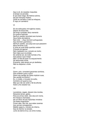 Aqui e ali, de ossadas insepultas
O alvejar se percebe.
É que essa veiga, tão festiva outrora,
Da paz tranquilo império,
Onde ao carvalho a vide se enlaçava,
É hoje um cemitério!

VI

Eis de esforçados mil inglórios restos,
Depois de brava lida;
De longo combater atroz memento
Em guerra fratricida.
Nenhum padrão recordará aos homens
Seus feitos derradeiros.
Nem dirá: – «Aqui dormem portugueses;
Aqui dormem guerreiros.»
Nenhum padrão, que peça aos que passarem
Reza fervente e pia,
E junto ao qual entes queridos vertam
O pranto da agonia!
Nem hasteada cruz, consolo ao morto;
Nem lájea que os proteja
Do ardente sol, da noite húmida e fria,
Que passa e que roreja!
Não! Lá hão-de jazer no esquecimento
De desonrada morte,
Enquanto, pelo tempo em pó desfeitos,
Não os dispersa o norte.

VII

Quem, pois, consolará gementes sombras,
Que ondeiam junto a mim?
Quem seu perdão da Pátria implorar ousa,
Seu perdão do Elohim?
Eu, o cristão, o trovador do exílio,
Contrário em guerra crua,
Mas que não sei verter o fel da afronta
Sobre uma ossada nua.

VIII

Lavradores, zagais, descem dos montes,
Deixando terras, gados,
Para as armas vestir, dos céus em nome,
Por fariseus chamados.
De um Deus de paz hipócritas ministros
Os tristes enganaram:
Foram eles, não nós, que estas caveiras
Aos vermes consagraram.
Maldito sejas tu, monstro do Inferno,
Que do Senhor no templo,
Junto da eterna Cruz, ao crime incitas,
 