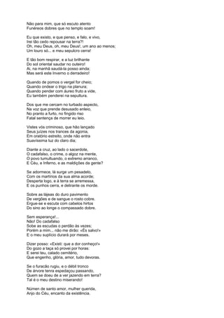 Não para mim, que só escuto atento
Funéreos dobres que no templo soam!

Eu que existo, e que penso, e falo, e vivo,
Irei tão cedo repousar na terra?!
Oh, meu Deus, oh, meu Deus!, um ano ao menos;
Um louro só... e meu sepulcro cerra!

E tão bom respirar, e a luz brilhante
Do sol oriental saudar no outeiro!
Ai, na manhã saudá-la posso ainda;
Mas será este Inverno o derradeiro!

Quando de pomos o vergel for cheio;
Quando ondear o trigo na planura;
Quando pender com áureo fruto a vide,
Eu também penderei na sepultura.

Dos que me cercam no turbado aspecto,
Na voz que prende desusado enleio,
No pranto a furto, no fingido riso
Fatal sentença de morrer eu leio.

Vistes vós criminoso, que hão lançado
Seus juízes nos trances da agonia,
Em oratório estreito, onde não entra
Suavíssima luz do claro dia;

Diante a cruz, ao lado o sacerdote,
O cadafalso, o crime, o algoz na mente,
O povo tumultuando, o extremo arranco,
E Céu, e Inferno, e as maldições da gente?

Se adormece, lá surge um pesadelo,
Com os martírios da sua alma acorde;
Desperta logo, e à terra se arremessa,
E os punhos cerra, e delirante os morde.

Sobre as lájeas do duro pavimento
De vergões e de sangue o rosto cobre.
Ergue-se e escuta com cabelos hirtos
Do sino ao longe o compassado dobre.

Sem esperança!...
Não! Do cadafalso
Sobe as escudas o perdão às vezes;
Porém a mim... não me dirão: «És salvo!»
E o meu suplício durará por meses.

Dizer posso: «Existi: que a dor conheço!»
Do gozo a taça só provei por horas:
E serei teu, calado cemitério,
Que engenho, glória, amor, tudo devoras.

Se o furacão rugiu, e o débil tronco
De árvore tenra espedaçou passando,
Quem se doeu de a ver jazendo em terra?
Tal é o meu destino miserando!

Númen de santo amor, mulher querida,
Anjo do Céu, encanto da existência.
 