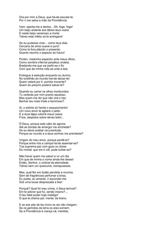 Ora por mim a Deus, que há-de escutar-te.
Por ri me salve a mão da Providência.

Vem: aperta-me a dextra... Oh, foge, foge!
Um beijo ardente aos lábios teus voara:
E neste beijo venenoso a morte
Talvez este infeliz só te entregara!

Se eu pudesse viver... como teus dias
Cercaria de amor suave e puro!
Como te fora plácido o presente;
Quanto risonho o aspecto do futuro!

Porém, medonho espectro ante meus olhos,
Como sombra infernal perpétuo ondeia,
Bradando-me que vai partir-se o fio
Com que da minha vida se urde a teia.

Entregue à sedução enquanto eu durmo,
No turbilhão do mundo hei-de deixar-te!
Quem velará por ti, pomba inocente?
Quem do perjúrio poderá salvar-te?

Quando eu cerrar os olhos moribundos
Tu verterás por mim pranto saudoso;
Mas quem me diz que não virá o riso
Banhar teu rosto triste e lacrimoso?

Ai, o extinto só herda o esquecimento!
Um novo amor te agitará o peito:
E a dura lájea cobrirá meus ossos
Frios, despidos sobre térreo leito!...

Ó Deus, porque este cálix de agonia
Até as bordas de amargor me encheste?
Se eu devia acabar na juventude,
Porque ao mundo e a seus sonhos me prendeste?

Virgem do meu amor, porque perdê-la?
Porque entre nós a campa há-de assentar-se?
Tua suprema paz com gozo ou dores
Do mortal, que em ti crê, pode turbar-se?

Não haver quem me salve! e vir um dia
Em que de minha o nome ainda lhe desse!
Então, Senhor, o umbral da eternidade,
Talvez sem um queixume, transpusesse.

Mas, qual flor em botão pendida e murcha,
Sem de fragrâncias perfumar a brisa,
Eu poeta, eu amante, ir esconder-me
Sob uma lousa desprezada e lisa!

Porquê? Qual foi meu crime, ó Deus terrível?
Em te adorar que fui, senão insano?...
O teu fatal poder hoje maldigo!
O que te chama pai, mente: és tirano.

E se aos pés de teu trono os ais não chegam;
Se os gemidos da terra os ares somem;
Se a Providência é crença vã, mentida,
 