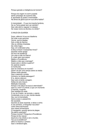 Porque geraste a inteligência do homem?

Porque da virgem no sorrir puseste
Santo presságio de suprema dita,
E apontaste ao poeta a imensidade
Na ânsia de glória que em sua alma habita?

A imensidade!... E que me importa herdá-la,
Se na Terra passei sem ser sentido?
Que vale eterno vaguear no espaço,
Se nosso nome se afundou no olvido?

O ANJO-DA-GUARDA

Ímpio, silêncio! A tua voz blasfema
Da noite a paz perturba.
Verme, que te rebelas
Sob a mão do Senhor,
Vês os milhões d'estrelas
De nítido fulgor,
Que, em ordenada turba,
A Deus entoam incessantes hinos?
Quantas vezes apaga
Do livro da existência
Um orbe a mão do Eterno!
E o belo astro que expira
Maldiz a Providência,
Maldiz a mão que o esmaga?
Acaso pára o cântico superno?
Ou apenas suspira
O moribundo,
Que se chamava um mundo?
Quem vai pôr uma campa sobre os restos
Desse inerte planeta,
Que o destrutor cometa
Incinerou na rápida passagem?
E tu, átomo obscuro,
Que varre à tarde a aragem,
Soltas do seio impuro
Maldição insensata,
Porque o teu Deus te evoca à eternidade?
Que é o viver? O umbral, a que um momento
O espírito, surgindo
Das solidões do nada
À voz do Criador, se encosta, e atento
Contempla a luz e o céu; donde desata
Seu voo à imensidade.
Geme acaso o passarinho
De saudade,
Quando as asas expande, e deixa o ninho
A vez primeira, a mergulhar nos ares?
Volve olhos lacrimosos
Aos mares tormentosos
O navegante, quando aproa às plagas
Da pátria suspirada?
Porque morres?! Pergunta à Providência
Porque te fez nascer.
Qual era o teu direito a ver o mundo;
Teu jus à existência?
Olha no Outono o ulmeiro
Que o vendaval agita,
 