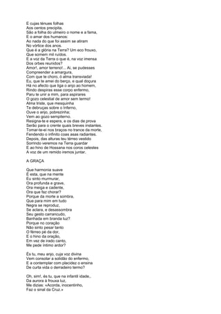 E cujas ténues folhas
Aos centos precipita.
São a folha do ulmeiro o nome e a fama,
E o amar dos humanos:
Ao nada do que foi assim se atiram
No vórtice dos anos.
Que é a glória na Terra? Um eco frouxo,
Que somem mil ruídos.
E a voz da Terra o que é, na voz imensa
Dos orbes reunidos?
Amor!, amor terreno!... Ai, se pudesses
Compreender a amargura,
Com que te choro, ó alma transviada!
Eu, que te amei do berço, e qual doçura
Há no afecto que liga o anjo ao homem,
Rindo despiras esse corpo enfermo,
Paru te unir a mim, para aspirares
O gozo celestial de amor sem termo!
Alma triste, que mesquinha
Te debruças sobre o Inferno,
Ouve o anjo, pobrezinha;
Vem ao gozo sempiterno.
Resigna-te e espera, e os dias de prova
Serão para o crente quais breves instantes.
Tomar-te-ei nos braços no trance da morte,
Fendendo o infinito coas asas radiantes.
Depois, das alturas teu térreo vestido
Sorrindo veremos na Terra guardar
E ao hino de Hossana nos coros celestes
A voz de um remido iremos juntar.

A GRAÇA

Que harmonia suave
É esta, que na mente
Eu sinto murmurar,
Ora profunda e grave,
Ora meiga e cadente,
Ora que faz chorar?
Porque da morte a sombra,
Que para mim em tudo
Negra se reproduz,
Se aclara, e desassombra
Seu gesto carrancudo,
Banhada em branda luz?
Porque no coração
Não sinto pesar tanto
O férreo pé da dor,
E o hino da oração,
Em vez de irado canto,
Me pede íntimo ardor?

És tu, meu anjo, cuja voz divina
Vem consolar a solidão do enfermo,
E a contemplar com placidez o ensina
De curta vida o derradeiro termo?

Oh, sim!, és tu, que na infantil idade,.
Da aurora à frouxa luz,
Me dizias: «Acorda, inocentinho,
Faz o sinal da Cruz.»
 