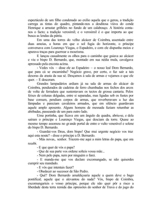 espectáculo de um filho condenado ao exílio aquela que o gerou, a tradição
carrega as tintas do quadro, pintando-nos a desditosa viúva do conde
Henrique a arrastar grilhões no fundo de um calabouço. A história conta-
nos o facto; a tradição verosímil; e o verosímil é o que importa ao que
busca as lendas da pátria.
        Em uma das torres do velho alcácer de Coimbra, assentado entre
duas ameias, a horas em que o sol fugia do horizonte, o príncipe
conversava com Lourenço Viegas, o Espadeiro, e com ele dispunha meios e
apurava traças para guerrear a mourisma.
        E lançou casualmente os olhos para o caminho que guiava ao alcácer
e viu o bispo D. Bernardo, que, montado em sua nédia mula, cavalgava
apressado pela encosta acima.
        - Vedes vós – disse ele ao Espadeiro – o nosso leal Dom Bernardo,
que para cá se encaminha? Negócio grave, por certo, o faz sair a tais
desoras da crasta da sua sé. Desçamos à sala de armas e vejamos o que ele
quer. – E desceram.
        Grandes lampadários ardiam já na sala de armas do alcácer de
Coimbra, pendurados de cadeiras de ferro chumbadas nos fechos dos arcos
de volta de ferradura que sustentavam os tectos de grossa cantaria. Pelos
feixes de colunas delgadas, entre si separadas, mas ligadas sob os fustes por
base comum, pendiam corpos de armas, que reverberavam a luz das
lâmpadas e pareciam cavaleiros armados, que em silêncio guardavam
aquele amplo aposento. Alguns homens de mesnada faziam retumbar as
abóbadas, passeando de um para outro lado.
        Uma portinha, que ficava em um ângulo da quadra, abriu-se, e dela
saíram o príncipe e Lourenço Viegas, que desciam da torre. Quase ao
mesmo tempo assomou no gr ande portal de entre o vulto venerável e solene
do bispo D. Bernardo.
        - Guardai-vos Deus, dom bispo! Que mui urgente negócio vos traz
aqui esta noute? - disse o príncipe a D. Bernardo.
        - Más novas,. senhor. Trazem-me aqui a mim letras do papa, que ora
recebi.
        - E que quer de vós o papa?
        - Que de sua parte vos ordene solteis vossa mãe...
        - Nem pelo papa, nem por ninguém o farei.
        - E manda-me que vos declare excomungado, se não quiserdes
cumprir seu mandado.
        - E vós que intentais fazer?
        - Obedecer ao sucessor de São Pedro.
        - Quê? Dom Bernardo amaldiçoaria aquele a quem deve o bago
pontifical; aquele que o alevantou do nada? Vós, bispo de Coimbra,
excomungaríeis o vosso príncipe, porque ele não quer pôr a risco a
liberdade desta terra remida das opressões do senhor de Trava e do jugo do
 