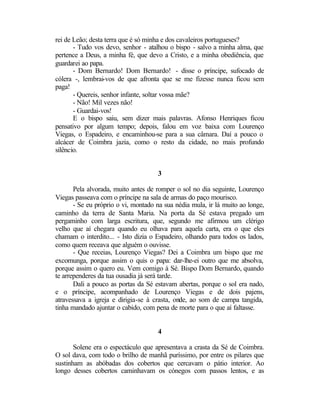 rei de Leão; desta terra que é só minha e dos cavaleiros portugueses?
       - Tudo vos devo, senhor - atalhou o bispo - salvo a minha alma, que
pertence a Deus, a minha fé, que devo a Cristo, e a minha obediência, que
guardarei ao papa.
       - Dom Bernardo! Dom Bernardo! - disse o príncipe, sufocado de
cólera -, lembrai-vos de que afronta que se me fizesse nunca ficou sem
paga!
       - Quereis, senhor infante, soltar vossa mãe?
       - Não! Mil vezes não!
       - Guardai-vos!
       E o bispo saiu, sem dizer mais palavras. Afonso Henriques ficou
pensativo por algum tempo; depois, falou em voz baixa com Lourenço
Viegas, o Espadeiro, e encaminhou-se para a sua câmara. Daí a pouco o
alcácer de Coimbra jazia, como o resto da cidade, no mais profundo
silêncio.


                                     3

       Pela alvorada, muito antes de romper o sol no dia seguinte, Lourenço
Viegas passeava com o príncipe na sala de armas do paço mourisco.
       - Se eu próprio o vi, montado na sua nédia mula, ir lá muito ao longe,
caminho da terra de Santa Maria. Na porta da Sé estava pregado um
pergaminho com larga escritura, que, segundo me afirmou um clérigo
velho que aí chegara quando eu olhava para aquela carta, era o que eles
chamam o interdito... - Isto dizia o Espadeiro, olhando para todos os lados,
como quem receava que alguém o ouvisse.
       - Que receias, Lourenço Viegas? Dei a Coimbra um bispo que me
excomunga, porque assim o quis o papa: dar-lhe-ei outro que me absolva,
porque assim o quero eu. Vem comigo à Sé. Bispo Dom Bernardo, quando
te arrependeres da tua ousadia já será tarde.
       Dali a pouco as portas da Sé estavam abertas, porque o sol era nado,
e o príncipe, acompanhado de Lourenço Viegas e de dois pajens,
atravessava a igreja e dirigia-se à crasta, onde, ao som de campa tangida,
tinha mandado ajuntar o cabido, com pena de morte para o que aí faltasse.


                                     4

       Solene era o espectáculo que apresentava a crasta da Sé de Coimbra.
O sol dava, com todo o brilho de manhã puríssimo, por entre os pilares que
sustinham as abóbadas dos cobertos que cercavam o pátio interior. Ao
longo desses cobertos caminhavam os cónegos com passos lentos, e as
 