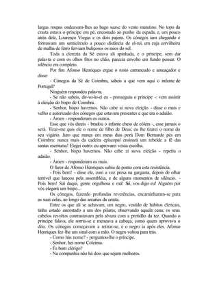 largas roupas ondeavam-lhes ao bago suave do vento matutino. No topo da
crasta estava o príncipe em pé, encostado ao punho da espada, e, um pouco
atrás dele, Lourenço Viegas e os dois pajens. Os cónegos iam chegando e
formavam um semicírculo a pouco distância de el-rei, em cuja cervilheira
de malha de ferro ferviam buliçosos os raios do sol.
       Toda a clerezia da Sé estava ali apinhada, e o príncipe, sem dar
palavra e com os olhos fitos no chão, parecia envolto em fundo pensar. O
silêncio era completo.
       Por fim Afonso Henriques ergue o rosto carrancudo e ameaçador e
disse:
       - Cónegos da Sé de Coimbra, sabeis a que vem aqui o infante de
Portugal?
       Ninguém respondeu palavra.
       - Se não sabeis, dir-vo-lo-ei eu - prosseguiu o príncipe -: vem assistir
à eleição do bispo de Coimbra.
       - Senhor, bispo havemos. Não cabe aí nova eleição - disse o mais e
velho e autorizado dos cónegos que estavam presentes e que era o adaião.
       - Ámen - responderam os outros.
       Esse que vós dizeis - bradou o infante cheio de cólera -, esse jamais o
será. Tirar-me quis ele o nome de filho de Deus; eu lhe tirarei o nome do
seu vigário. Juro que nunca em meus dias porá Dom Bernardo pés em
Coimbra: nunca mais da cadeira episcopal ensinará um rebelde a fé das
santas escrituras! Elegei outro: eu aprovarei vossa escolha.
       - Senhor, bispo havemos. Não cabe aí nova eleição - repetiu o
adaião.
       - Ámen - responderam os mais.
       O furor de Afonso Henriques subiu de ponto com esta resistência.
       - Pois bem! - disse ele, com a voz presa na garganta, depois de olhar
terrível que lançou pela assembléia, e de alguns momentos de silêncio. -
Pois bem! Saí daqui, gente orgulhosa e má! S vos digo eu! Alguém por
                                                   aí,
vós elegerá um bispo...
       Os cónegos, fazendo profundas reverências, encaminharam-se para
as suas celas, ao longo das arcarias da crasta.
       Entre os que ali se achavam, um negro, vestido de hábitos clericais,
tinha estado encostado a um dos pilares, observando aquela cena; os seus
cabelos revoltos contrastavam pela alvura com a pretidão da tez. Quando o
príncipe falava, ele sorria-se e meneava a cabeça, como quem aprovava o
dito. Os cónegos começavam a retirar-se, e o negro ia após eles. Afonso
Henriques fez-lhe um sinal com a mão. O negro voltou para trás.
       - Como hás nome? - perguntou-lhe o príncipe.
       - Senhor, hei nome Çoleima.
       - És bom clérigo?
       - Na companhia não há dois que sejam melhores.
 