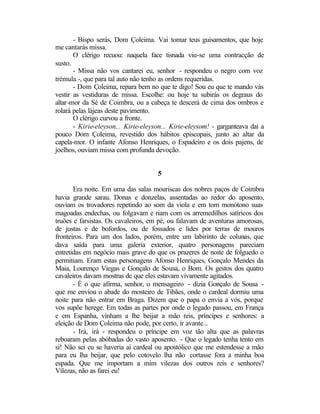 - Bispo serás, Dom Çoleima. Vai tomar teus guisamentos, que hoje
me cantarás missa.
       O clérigo recuou: naquela face tisnada viu-se uma contracção de
susto.
       - Missa não vos cantarei eu, senhor - respondeu o negro com voz
trémula -, que para tal auto não tenho as ordens requeridas.
       - Dom Çoleima, repara bem no que te digo! Sou eu que te mando vás
vestir as vestiduras de missa. Escolhe: ou hoje tu subirás os degraus do
altar-mor da Sé de Coimbra, ou a cabeça te descerá de cima dos ombros e
rolará pelas lájeas deste pavimento.
       O clérigo curvou a fronte.
       - Kirie-eleyson... Kirie-eleyson... Kirie-eleysom! - garganteava daí a
pouco Dom Çoleima, revestido dos hábitos episcopais, junto ao altar da
capela-mor. O infante Afonso Henriques, o Espadeiro e os dois pajens, de
joelhos, ouviam missa com profunda devoção.


                                     5

       Era noite. Em uma das salas mouriscas dos nobres paços de Coimbra
havia grande sarau. Donas e donzelas, assentadas ao redor do aposento,
ouviam os trovadores repetindo ao som da viola e em tom monótono suas
magoadas endechas, ou folgavam e riam com os arremedilhos satíricos dos
truões e farsistas. Os cavaleiros, em pé, ou falavam de aventuras amorosas,
de justas e de bofordos, ou de fossados e lides por terras de mouros
fronteiros. Para um dos lados, porém, entre um labirinto de colunas, que
dava saída para uma galeria exterior, quatro personagens pareciam
entretidas em negócio mais grave do que os prazeres de noite de folguedo o
permitiam. Eram estas personagens Afonso Henriques, Gonçalo Mendes da
Maia, Lourenço Viegas e Gonçalo de Sousa, o Bom. Os gestos dos quatro
cavaleiros davam mostras de que eles estavam vivamente agitados.
       - É o que afirma, senhor, o mensageiro - dizia Gonçalo de Sousa -
que me enviou o abade do mosteiro de Tibães, onde o cardeal dormiu uma
noite para não entrar em Braga. Dizem que o papa o envia a vós, porque
vos supõe herege. Em todas as partes por onde o legado passou, em França
e em Espanha, vinham a lhe beijar a mão reis, príncipes e senhores: a
eleição de Dom Çoleima não pode, por certo, ir avante...
       - Irá, irá - respondeu o príncipe em voz tão alta que as palavras
reboaram pelas abóbadas do vasto aposento. - Que o legado tenha tento em
si! Não sei eu se haveria aí cardeal ou apostólico que me estendesse a mão
para eu lha beijar, que pelo cotovelo lha não cortasse fora a minha boa
espada. Que me importam a mim vilezas dos outros reis e senhores?
Vilezas, não as farei eu!
 