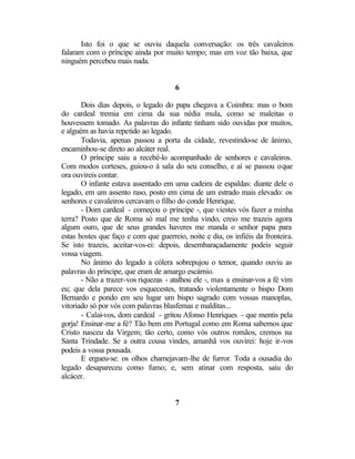 Isto foi o que se ouviu daquela conversação: os três cavaleiros
falaram com o príncipe ainda por muito tempo; mas em voz tão baixa, que
ninguém percebeu mais nada.


                                      6

       Dois dias depois, o legado do papa chegava a Coimbra: mas o bom
do cardeal tremia em cima da sua nédia mula, como se maleitas o
houvessem tomado. As palavras do infante tinham sido ouvidas por muitos,
e alguém as havia repetido ao legado.
       Todavia, apenas passou a porta da cidade, revestindo-se de ânimo,
encaminhou-se direto ao alcáter real.
       O príncipe saiu a recebê-lo acompanhado de senhores e cavaleiros.
Com modos corteses, guiou-o à sala do seu conselho, e aí se passou o que
ora ouvireis contar.
       O infante estava assentado em uma cadeira de espaldas: diante dele o
legado, em um assento raso, posto em cima de um estrado mais elevado: os
senhores e cavaleiros cercavam o filho do conde Henrique.
       - Dom cardeal - começou o príncipe -, que viestes vós fazer a minha
terra? Posto que de Roma só mal me tenha vindo, creio me trazeis agora
algum ouro, que de seus grandes haveres me manda o senhor papa para
estas hostes que faço e com que guerreio, noite e dia, os infiéis da fronteira.
Se isto trazeis, aceitar-vos-ei: depois, desembaraçadamente podeis seguir
vossa viagem.
       No ânimo do legado a cólera sobrepujou o temor, quando ouviu as
palavras do príncipe, que eram de amargo escárnio.
       - Não a trazer-vos riquezas - atalhou ele -, mas a ensinar-vos a fé vim
eu; que dela parece vos esquecestes, tratando violentamente o bispo Dom
Bernardo e pondo em seu lugar um bispo sagrado com vossas manoplas,
vitoriado só por vós com palavras blasfemas e malditas...
       - Calai-vos, dom cardeal - gritou Afonso Henriques - que mentis pela
gorja! Ensinar-me a fé? Tão bem em Portugal como em Roma sabemos que
Cristo nasceu da Virgem; tão certo, como vós outros romãos, cremos na
Santa Trindade. Se a outra cousa vindes, amanhã vos ouvirei: hoje ir-vos
podeis a vossa pousada.
       E ergueu-se: os olhos chamejavam-lhe de furror. Toda a ousadia do
legado desapareceu como fumo; e, sem atinar com resposta, saiu do
alcácer.


                                      7
 