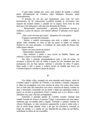 O galo tinha cantado três vezes: pelo arrebol da manhã, o cardeal
partia aforradamente de Coimbra, cujos habitantes dormiam ainda
repousadamente.
       O príncipe foi um dos que despertaram mais cedo. Os sinos
harmoniosos da Sé costumavam acordá-lo tocando as ave-marias: mas
naquele dia ficaram mudos; e, quando ele se ergueu, havia mais de uma
hora que o Sol subia para o alto dos céus da banda do Oriente.
       - Misericórdia!, misericórdia! - gritavam devotamente homens e
mulheres à porta do alcácer, com alarido infernal. O príncipe ouviu aquele
ruído.
       - Que vozes são estas que soam? - perguntou ele a um pajem.
       O pajem respondeu-lhe chorando:
       - Senhor, o cardeal excomungou esta noite a cidade e partiu: as
igrejas estão fechadas; os sinos já não há quem os toque; os clérigos
fecham-se em suas pousadas. A maldição do santo padre de Roma caiu
sobre nossas cabeças.
       Outras voz soou à porta do alcácer:
       - Misericórdia!, misericórdia!
       - Que enfreiem e selem o meu cavalo de batalha. Pajem, que
enfreiem e selem o meu melhor corredor.
       Isto dizia o príncipe encaminhando-se para a sala de armas. Aí
envergou à pressa um saio de malha e pegou em um montante que dois
portugueses dos de hoje apenas valeriam a alevantar do chão. O pajem
tinha saído, e dali a pouco o melhor cavalo de batalha que havia em
Coimbra tropeava e rinchava à porta do alcácer.


                                    8

       Um clérigo velho, montado em uma alentada mula branca, vindo de
Coimbra seguia o caminho da Vimieira e, de instante a instante, espicaçava
os ilhais da cavalgadura com seus acicates de prata. Em outras duas mulas
iam ao lado dele dois mancebos com caras e meneios de beatos, vestidos de
opas e tonsurados, mostrando em seu porte e idade que aprendiam ainda as
pueris ou ouviam as gramaticais. Eram o cardeal, que se ia a Roma, e dois
sobrinhos seus, que o haviam acompanhado.
       Entretanto o príncipe partida de Coimbra sozinho. Quando pela
manhã Gonçalo de Sousa e Lourenço Viegas o procuraram em seus paços,
souberam que era partido após o legado. Temendo o carácter violento de
Afonso Henriques, os dois cavaleiros seguiram-lhe a pista à rédea solta, e
iam já muito longe quando viram o pó que ele alevantava, correndo ao
longo da estrada, e o cintilar do sol, batendo-lhe de chapa na cervilheira,
semelhante ao dorso de um crocodilho.
 