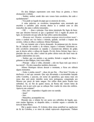 Os dois fidalgos esporearam com mais força os ginetes, e breve
alcançaram o infante.
        - Senhor, senhor; aonde ides sem vossos leais cavaleiros, tão cedo e
açodadamente?
        - Vou pedir ao legado do papa que se amerceie de mim...
        A estas palavras, os cavaleiros transpunham uma assomada que
encobria o caminho: pela encosta abaixo ia o cardeal com os dois
mancebos das opas e cabelos tonsurados.
        - Oh! ... - disse o príncipe. Esta única interjeição lhe fugiu da boca;
mas que discurso houvera aí que a igualasse? Era o rugido de prazer do
tigre, no momento em que salta do fojo sobre a preia descuidada.
        - Memento mei, Domine, secundum magnam misericordiam tuam! -
rezou o cardeal em voz baixa e trémula, quando, ouvindo o tropear dos
cavalos, voltou os olhos e conheceu Afonso Henriques.
        Em um instante este o havia alcançado. Ao perpassar por ele, travou-
lhe do cabeção do vestido e, de relance, ergueu o monante: felizmente os
dois cavaleiros arrancaram as espadas e cruzaram-nas debaixo do golpe,
que já descia sobre a cabeça do legado. Os três ferros feriram fogo; mas a
pancada deu em vão, aliás i crânio do pobre clérico teria ido fazer mais de
quadro redemoinhos nos ares.
        - Senhor, que vos perdeis e nos perdeis, ferindo o ungido de Deus -
gritaram os dois fidalgos, com vozes aflitas.
        - Príncipe - disse o velho, chorando -, não me faças mal; que estou à
tua mercê! - Os dois mancebos também choravam.
        Afonso Henriques deixou descair o montante, e ficou em silêncio
alguns momentos.
        - Estás à minha mercê? - disse ele por fim. - Pois bem! Viverás, se
desfizeres o mal que causaste. Que seja alevantada a excomunhão lançada
sobre Coimbra, e jura-me, em nome do apostólico, que nunca mais em
meus dias será posto interdito nesta terra portuguesa, conquistada aos
Mouros por preço de tanto sangue. Em reféns deste pacto ficarão teus
sobrinhos. Se, no fim de quatro meses, de Roma não vierem letras de
bênção, tem tu por certo que as cabeças lhes voarão de cima dos ombros.
Apraz-te este contrato?
        - Sim, sim! - respondeu o legado com voz sumida.
        - Juras?
        - Juro.
        - Mancebos, acompanhai-me.
        Dizendo isto, o infante fez um aceno aos sobrinhos do legado, que,
com muitas lágrimas, se despediu deles, e sòzinho seguiu o caminho da
terra de Santa Maria.
        Daí a quatro meses, D. Çoleima dizia missa pontifical na capela-mor
da Sé de Coimbra, e os sinos da cidade repicavam alegremente. Tinham
 