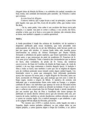 chegado letras de bênção de Roma; e os sobrinhos do cardeal, montados em
boas mulas, iam cantando devotamente pelo caminho da Vimieira o salmo
que começa:
        In exitu Israel de AEgypto.
        Conta-se, todavia, que o papa levara a mal, no princípio, o pacto feito
pelo legado; mas que, por fim, tivera dó do pobre velho, que muitas vezes
lhe dizia:
        - Se tu, santo padre, viras sobre ti um cavaleiro tão bravo ter-te pelo
cabeção, e a espada nua para te cortar a cabeça, e seu cavalo, tão feroz,
arranhar a terra, que já te fazia a cova para ter enterrar, não sòmente deras
as letras, mas também o papado e a cadeira apostolical.

NOTA

A lenda precedente é tirada das crónicas de Acenheiro, rol de mentiras e
disparates publicado pela nossa Academia, que teria procedido mais
judiciosamente em deixá -las no pó das bibliotecas, onde haviam jazido em
paz por quase três séculos. A mesma lenda tinha sido inserida pouco
anteriormente na crónica de Afonso Henriques por Duarte Galvão,
formando a substância de quatro capítulos, que foram suprimidos na edição
deste autor, e que mereceram da parte do académico D. Francisco de S.
Luís uma grave refutação. Toda a narrativa das circunstâncias que se deram
no facto, aliás verdadeiro, da prisão de D. Teresa, das tentativas
oposicionistas do bispo de Coimbra, da eleição do bispo negro, da vinda do
cardeal, e da sua fuga contrastam a história daquela época. A tradição é
falsa a todas as luzes; mas também é certo que ela se originou de alguma
acto de violência praticado nesse reinado contra algum cardeal legado. Um
historiador coevo e, posto que estrangeiro, bem informado geralmente
acerca dos sucessos do nosso país, o inglês Rogério de Hoveden, narra um
facto, acontecido em Portugal, que, pela analogia que tem com o conto do
bispo negro, mostra a origem da fábula. A narrativa do cronista está
indicando que o acontecimento fizera certo ruído na Europa, e a própria
confusão de datas e de indivíduos que aparece no texto de Hoveden mostra
que o sucesso era anterior e andava já alterado na tradição. O que é certo é
que o achar-se esta conservada fora de Portugal desde o século duodécimo
por um escritor que Ruy de Pina e Acenheiro não leram (porque foi
publicado no século décimo sétimo) prova que ela remonta entre nós, por
maioria de razão, também ao século duodécimo, embora alterada, como já
a vemos no cronista inglês. Eis a notável passagem a que aludimos, e que
se lê a página 640 da edição de Hoveden, por Savile:
       “No mesmo ano (1187) o cardeal Jacinto, então legado em toda a
Espanha, depôs muitos prelados (abbates), ou por culpas deles ou por
ímpeto próprio, e como quisesse depor o bispo de Coimbra, o rei Afonso
 