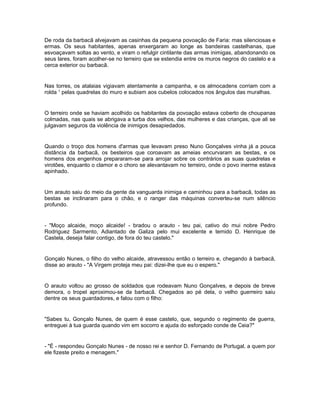 De roda da barbacã alvejavam as casinhas da pequena povoação de Faria: mas silenciosas e
ermas. Os seus habitantes, apenas enxergaram ao longe as bandeiras castelhanas, que
esvoaçavam soltas ao vento, e viram o refulgir cintilante das armas inimigas, abandonando os
seus lares, foram acolher-se no terreiro que se estendia entre os muros negros do castelo e a
cerca exterior ou barbacã.


Nas torres, os atalaias vigiavam atentamente a campanha, e os almocadens corriam com a
rolda 1 pelas quadrelas do muro e subiam aos cubelos colocados nos ângulos das muralhas.


O terreiro onde se haviam acolhido os habitantes da povoação estava coberto de choupanas
colmadas, nas quais se abrigava a turba dos velhos, das mulheres e das crianças, que ali se
julgavam seguros da violência de inimigos desapiedados.


Quando o troço dos homens d'armas que levavam preso Nuno Gonçalves vinha já a pouca
distância da barbacã, os besteiros que coroavam as ameias encurvaram as bestas, e os
homens dos engenhos prepararam-se para arrojar sobre os contrários as suas quadrelas e
virotões, enquanto o clamor e o choro se alevantavam no terreiro, onde o povo inerme estava
apinhado.


Um arauto saiu do meio da gente da vanguarda inimiga e caminhou para a barbacã, todas as
bestas se inclinaram para o chão, e o ranger das máquinas converteu-se num silêncio
profundo.


- "Moço alcaide, moço alcaide! - bradou o arauto - teu pai, cativo do mui nobre Pedro
Rodriguez Sarmento, Adiantado de Galiza pelo mui excelente e temido D. Henrique de
Castela, deseja falar contigo, de fora do teu castelo."


Gonçalo Nunes, o filho do velho alcaide, atravessou então o terreiro e, chegando à barbacã,
disse ao arauto - "A Virgem proteja meu pai: dizei-lhe que eu o espero."


O arauto voltou ao grosso de soldados que rodeavam Nuno Gonçalves, e depois de breve
demora, o tropel aproximou-se da barbacã. Chegados ao pé dela, o velho guerreiro saiu
dentre os seus guardadores, e falou com o filho:


"Sabes tu, Gonçalo Nunes, de quem é esse castelo, que, segundo o regimento de guerra,
entreguei à tua guarda quando vim em socorro e ajuda do esforçado conde de Ceia?"


- "É - respondeu Gonçalo Nunes - de nosso rei e senhor D. Fernando de Portugal, a quem por
ele fizeste preito e menagem."
 