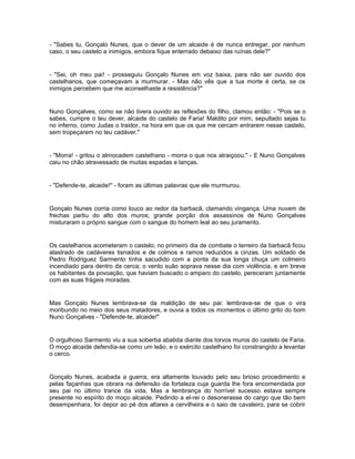 - "Sabes tu, Gonçalo Nunes, que o dever de um alcaide é de nunca entregar, por nenhum
caso, o seu castelo a inimigos, embora fique enterrado debaixo das ruínas dele?"


- "Sei, oh meu pai! - prosseguiu Gonçalo Nunes em voz baixa, para não ser ouvido dos
castelhanos, que começavam a murmurar. - Mas não vês que a tua morte é certa, se os
inimigos percebem que me aconselhaste a resistência?"


Nuno Gonçalves, como se não tivera ouvido as reflexões do filho, clamou então: - "Pois se o
sabes, cumpre o teu dever, alcaide do castelo de Faria! Maldito por mim, sepultado sejas tu
no inferno, como Judas o traidor, na hora em que os que me cercam entrarem nesse castelo,
sem tropeçarem no teu cadáver."


- "Morra! - gritou o almocadem castelhano - morra o que nos atraiçoou." - E Nuno Gonçalves
caiu no chão atravessado de muitas espadas e lanças.


- "Defende-te, alcaide!" - foram as últimas palavras que ele murmurou.


Gonçalo Nunes corria como louco ao redor da barbacã, clamando vingança. Uma nuvem de
frechas partiu do alto dos muros; grande porção dos assassinos de Nuno Gonçalves
misturaram o próprio sangue com o sangue do homem leal ao seu juramento.


Os castelhanos acometeram o castelo; no primeiro dia de combate o terreiro da barbacã ficou
alastrado de cadáveres tisnados e de colmos e ramos reduzidos a cinzas. Um soldado de
Pedro Rodriguez Sarmento tinha sacudido com a ponta da sua longa chuça um colmeiro
incendiado para dentro da cerca; o vento suão soprava nesse dia com violência, e em breve
os habitantes da povoação, que haviam buscado o amparo do castelo, pereceram juntamente
com as suas frágeis moradas.


Mas Gonçalo Nunes lembrava-se da maldição de seu pai: lembrava-se de que o vira
moribundo no meio dos seus matadores, e ouvia a todos os momentos o último grito do bom
Nuno Gonçalves - "Defende-te, alcaide!"


O orgulhoso Sarmento viu a sua soberba abatida diante dos torvos muros do castelo de Faria.
O moço alcaide defendia-se como um leão, e o exército castelhano foi constrangido a levantar
o cerco.


Gonçalo Nunes, acabada a guerra, era altamente louvado pelo seu brioso procedimento e
pelas façanhas que obrara na defensão da fortaleza cuja guarda lhe fora encomendada por
seu pai no último trance da vida. Mas a lembrança do horrível sucesso estava sempre
presente no espírito do moço alcaide. Pedindo a el-rei o desonerasse do cargo que tão bem
desempenhara, foi depor ao pé dos altares a cervilheira e o saio de cavaleiro, para se cobrir
 