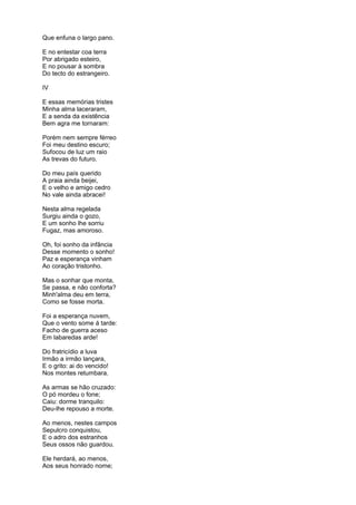 Que enfuna o largo pano.
E no entestar coa terra
Por abrigado esteiro,
E no pousar à sombra
Do tecto do estrangeiro.
IV
E essas memórias tristes
Minha alma laceraram,
E a senda da existência
Bem agra me tornaram:
Porém nem sempre férreo
Foi meu destino escuro;
Sufocou de luz um raio
As trevas do futuro.
Do meu país querido
A praia ainda beijei,
E o velho e amigo cedro
No vale ainda abracei!
Nesta alma regelada
Surgiu ainda o gozo,
E um sonho lhe sorriu
Fugaz, mas amoroso.
Oh, foi sonho da infância
Desse momento o sonho!
Paz e esperança vinham
Ao coração tristonho.
Mas o sonhar que monta,
Se passa, e não conforta?
Minh'alma deu em terra,
Como se fosse morta.
Foi a esperança nuvem,
Que o vento some á tarde:
Facho de guerra aceso
Em labaredas arde!
Do fratricídio a luva
Irmão a irmão lançara,
E o grito: ai do vencido!
Nos montes retumbara.
As armas se hão cruzado:
O pó mordeu o fone;
Caiu: dorme tranquilo:
Deu-lhe repouso a morte.
Ao menos, nestes campos
Sepulcro conquistou,
E o adro dos estranhos
Seus ossos não guardou.
Ele herdará, ao menos,
Aos seus honrado nome;
 