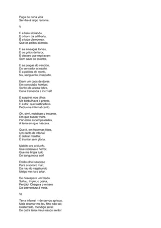 Paga de curta vida
Ser-lhe-á largo renome.
V
E a bala sibilando,
E o trom da artilharia,
E a tuba clamorosa,
Que os peitos acendia,
E as ameaças torvas,
E os gritos de furor,
E desses que expiravam
Som cavo de estertor,
E as pragas do vencido,
Do vencedor o insulto.
E a palidez do morto,
Nu, sanguento, insepulto,
Eram um caos de dores
Em convulsão horrível,
Sonho de acesa febre,
Cena tremenda e incrível!
E suspirei: nos olhos
Me borbulhava o pranto,
E a dor, que trasbordava,
Pediu-me infernal canto.
Oh, sim!, maldisse o instante,
Em que buscar viera,
Por entre as tempestades,
A terra em que nascera.
Que é, em fraternas lides,
Um canto de vitória?
É delirar maldito;
É triunfar sem glória.
Maldito era o triunfo,
Que rodeava o horror,
Que me tingia tudo
De sanguinosa cor!
Então olhei saudoso
Para o sonoro mar;
Da nau do vagabundo
Meigo me riu o arfar.
De desespero um brado
Soltou, ímpio, o poeta,
Perdão! Chegara o mísero
Da desventura à meta.
VI
Terra infame! – de servos aprisco,
Mais chamar-me teu filho não sei;
Desterrado, mendigo serei:
De outra terra meus ossos serão!
 
