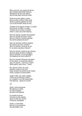 Mas a escravo, que pugna por ferros,
Que herdará desonrada memória,
Renegando da terra sem glória,
Nunca mais darei nome de irmão!
Onde é livre tem pátria o poeta,
Que ao exílio condena ímpia sorte.
Sobre os plainos gelados do norte
Luz do Sol também desce do céu;
Também lá se erguem montes. e o prado
De boninas, em Maio. se veste;
Também lá se meneia o cipreste
Sobre o corpo que à terra desceu.
Que me importa o loureiro da encosta?
Que me importa da fonte o ruído?
Que me importa o saudoso gemido
Da rolinha sedenta de amor?
Que me importam outeiros cobertos
Da verdura da vinha, no Estio?
Que me importa o remanso do rio,
E, na calma, da selva o frescor?
Que me importa o perfume dos campos,
Quando passa da tarde a bafagem,
Que se embebe, na sua passagem,
Na fragrância da rosa e alecrim?
Que me importa? Pergunta insensata!
É meu berço: a minha alma está lá...
Que me importa... Esta boca o dirá?!
Minha pátria, estou louco... menti!
Eia, servos! O ferro se cruze,
Assobie o pelouro nos ares;
Estes campos convertam-se em mares,
Onde o sangue se possa beber!
Larga a vala!, que, após a peleja,
Todos nós dormiremos unidos!
Lá, vingados, e do ódio esquecidos,
Paz faremos... depois do morrer!
VII
Assim, entre amarguras,
Me delirava a mente;
E o Sol ia fugindo
No termo do Ocidente.
E os fortes lá jaziam
Coa face ao céu voltada;
Sorria a noite aos monos,
Passando sossegada.
Porém, a noite deles
Não era a que passava!
Na eternidade a sua
 