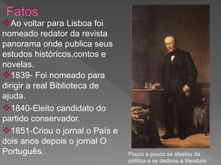 Ao voltar para Lisboa foi
nomeado redator da revista
panorama onde publica seus
estudos históricos,contos e
novelas.
1839- Foi nomeado para
dirigir a real Biblioteca de
ajuda.
1840-Eleito candidato do
partido conservador.
1851-Criou o jornal o País e
dois anos depois o jornal O
Português. Pouco a pouco se afastou da
política e se dedicou a literatura
 