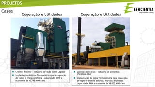  Cliente: Patense – indústria de ração (Sete Lagoas)
 Implantação de Usina Termoelétrica para cogeração
de vapor e energia elétrica – capacidade 3MW e
economia de 12.745 MWh/ano
 Cliente: Bem Brasil – indústria de alimentos
(Perdizes-MG)
 Implantação de Usina Termoelétrica para cogeração
de vapor e energia elétrica, movida a biomassa –
capacidade 9MW e economia de 54.000 MWh/ano
PROJETOS
Cogeração e Utilidades Cogeração e Utilidades
Cases
 