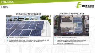 PROJETOS
Cases
 Cliente: Algar Tech (Uberlândia)
 Implantação de Usina Solar Fotovoltaica potência instalada de 300
kWp e geração de energia prevista 475.624,14 kWh/ano
 Cliente: Miramontes (Uberlândia)
 Implantação de Usina Solar Fotovoltaica potência
instalada de 68,62 kWp e geração de energia
prevista 87.779,00 kWh/ano
Usina solar fotovoltaica Usina solar fotovoltaica
 