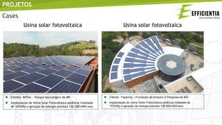  Cliente: BHTec – Parque tecnológico de BH
 Implantação de Usina Solar Fotovoltaica potência instalada
de 107kWp e geração de energia prevista 136.500 kWh/ano
 Cliente: Fapemig – Fundação de Amparo à Pesquisa de MG
 Implantação de Usina Solar Fotovoltaica potência instalada de
157kWp e geração de energia prevista 136.500 kWh/ano
PROJETOS
Usina solar fotovoltaica Usina solar fotovoltaica
Cases
 