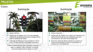  Cliente: BHTrans
 Implantação de projeto com a troca das lâmpadas
tradicionais (incandescentes) pela tecnologia LED em
todos os semáforos da cidade
 A lâmpada de LED possui vida útil superior a 50 mil
horas, 30 vezes mais que as lâmpadas tradicionais
Projeto fundamental para Belo Horizonte conquistar o 1º
lugar na categoria “Meio Ambiente” do prêmio
Connected Smart Cities do Brasil, em 2015
 Cliente: Ceasa MG
 Implantação de projeto com o objetivo de modernizar os
pontos de iluminação de suas instalações e dos seus
concessionários, por meio da tecnologia LED
 Economia representa 40% de redução no consumo do
sistema de iluminação da Ceasa e é equivalente ao
consumo de 2.150 residências
PROJETOS
Iluminação Iluminação
Cases
 