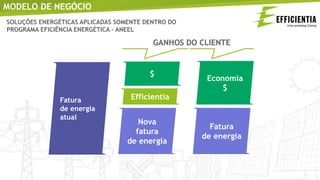 SOLUÇÕES ENERGÉTICAS APLICADAS SOMENTE DENTRO DO
PROGRAMA EFICIÊNCIA ENERGÉTICA – ANEEL
GANHOS DO CLIENTE
Fatura
de energia
atual
$
Efficientia
Nova
fatura
de energia
Economia
$
Fatura
de energia
MODELO DE NEGÓCIO
 