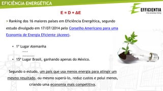 EFICIÊNCIA ENERGÉTICA
> Ranking dos 16 maiores países em Eficiência Energética, segundo
estudo divulgado em 17/07/2014 pelo Conselho Americano para uma
Economia de Energia Eficiente (Aceee).
• 1º Lugar Alemanha
....
.........
• 15º Lugar Brasil, ganhando apenas do México.
Segundo o estudo, um país que usa menos energia para atingir um
mesmo resultado, ou mesmo superá-lo, reduz custos e polui menos,
criando uma economia mais competitiva.
E = D + ΔE
 
