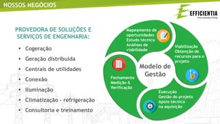 NOSSOS NEGÓCIOS
PROVEDORA DE SOLUÇÕES E
SERVIÇOS DE ENGENHARIA:
 Cogeração
 Geração distribuída
 Centrais de utilidades
 Conexão
 Iluminação
 Climatização – refrigeração
 Consultoria e treinamento
 