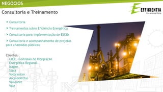 NEGÓCIOS
> Consultoria
> Treinamentos sobre Eficiência Energética
> Consultoria para implementação de ESCOs
> Consultoria e acompanhamento de projetos
para chamadas públicas
Clientes:
CIER – Comissão de Integração
Energética Regional
Isagen
Stola
Votorantim
ArcelorMittal
Vallourec
Vale
Consultoria e Treinamento
 