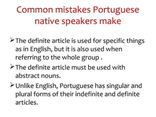 Common mistakes Portuguese
native speakers make
The definite article is used for specific things
as in English, but it is also used when
referring to the whole group .
The definite article must be used with
abstract nouns.
Unlike English, Portuguese has singular and
plural forms of their indefinite and definite
articles.
 