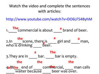 Watch the video and complete the sentences
with articles:
http://www.youtube.com/watch?v=DO6LF54ByhM
1.____ commercial is about ____ brand of beer.
2.In ____ scene, there is ____ girl and ____ man,
who is drinking ____ beer.
3.They are in ____ bar. ____ bar is empty.
4.At ___ end of ____ commercial, ____ man calls
____ waiter because ____ beer was over.
The a
the a
x
a / the
a
a The
thethe
the
the
 