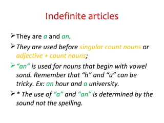 Indefinite articles
They are a and an.
They are used before singular count nouns or
adjective + count nouns;
“an” is used for nouns that begin with vowel
sond. Remember that “h” and “u” can be
tricky. Ex: an hour and a university.
* The use of “a” and “an” is determined by the
sound not the spelling.
 