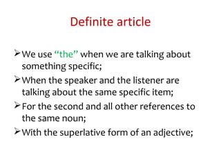 Definite article
We use “the” when we are talking about
something specific;
When the speaker and the listener are
talking about the same specific item;
For the second and all other references to
the same noun;
With the superlative form of an adjective;
 